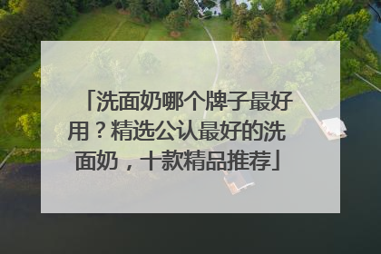 洗面奶哪个牌子最好用？精选公认最好的洗面奶，十款精品推荐
