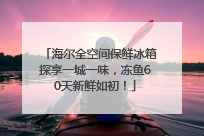 海尔全空间保鲜冰箱探享一城一味，冻鱼60天新鲜如初！