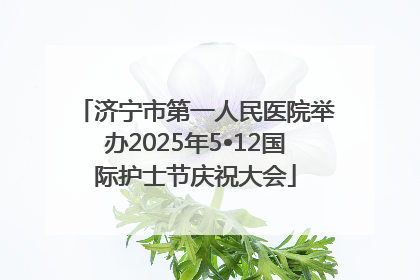 济宁市第一人民医院举办2025年5•12国际护士节庆祝大会
