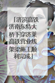 济滨高铁济南东特大桥下穿济莱高铁营业线架梁施工顺利完成