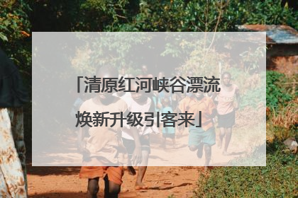 清原红河峡谷漂流焕新升级引客来