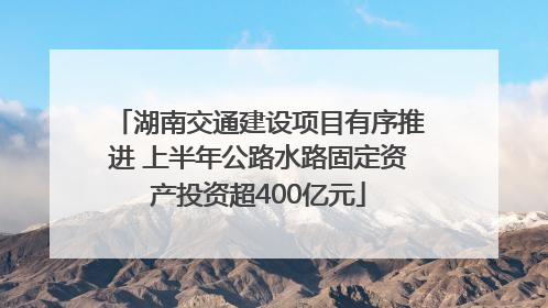 湖南交通建设项目有序推进 上半年公路水路固定资产投资超400亿元