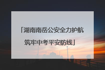 湖南南岳公安全力护航 筑牢中考平安防线