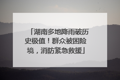 湖南多地降雨破历史极值！群众被困险境，消防紧急救援
