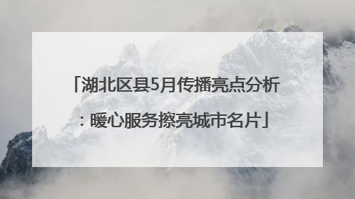 湖北区县5月传播亮点分析：暖心服务擦亮城市名片