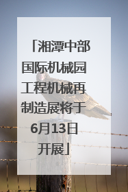 湘潭中部国际机械园工程机械再制造展将于6月13日开展