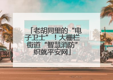 老胡同里的“电子卫士”！大栅栏街道“智慧消防”织就平安网
