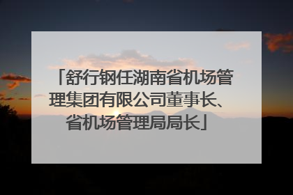 舒行钢任湖南省机场管理集团有限公司董事长、省机场管理局局长