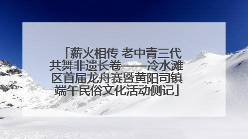 薪火相传 老中青三代共舞非遗长卷——冷水滩区首届龙舟赛暨黄阳司镇端午民俗文化活动侧记