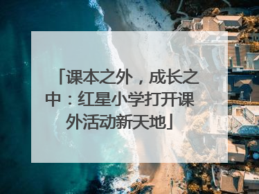 课本之外，成长之中：红星小学打开课外活动新天地