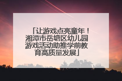 让游戏点亮童年！湘潭市岳塘区幼儿园游戏活动助推学前教育高质量发展