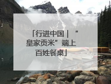 行进中国｜“皇家贡米”端上百姓餐桌