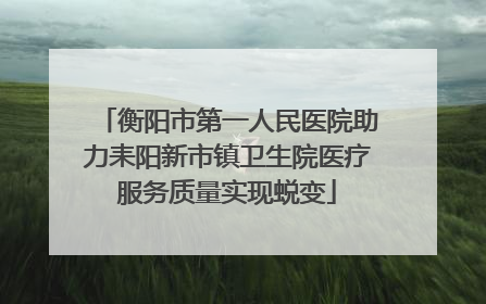 衡阳市第一人民医院助力耒阳新市镇卫生院医疗服务质量实现蜕变