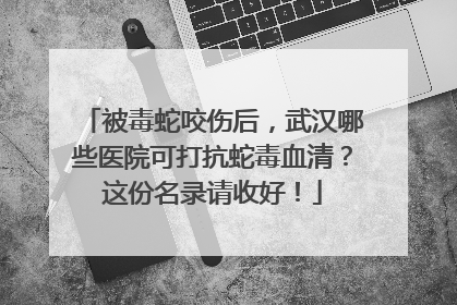被毒蛇咬伤后，武汉哪些医院可打抗蛇毒血清？这份名录请收好！