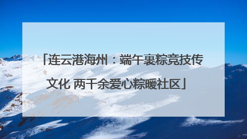 连云港海州：端午裹粽竞技传文化 两千余爱心粽暖社区