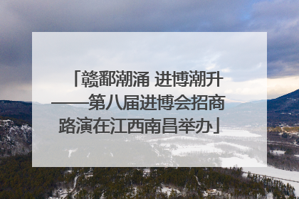 赣鄱潮涌 进博潮升——第八届进博会招商路演在江西南昌举办