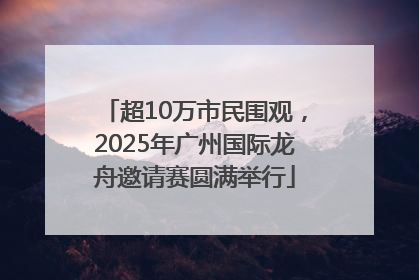 超10万市民围观，2025年广州国际龙舟邀请赛圆满举行