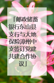 邮政储蓄银行东山县支行与大地保险漳州中支签订党建共建合作协议