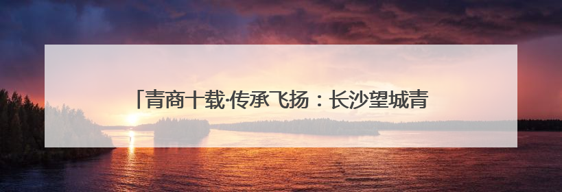 青商十载·传承飞扬：长沙望城青商会举行换届大会暨十周年盛典