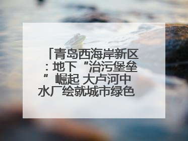青岛西海岸新区：地下“治污堡垒”崛起 大卢河中水厂绘就城市绿色新图景