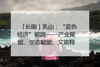 长图｜乳山：“蓝色经济”破题——产业聚能、生态赋能、文旅释能的协同路径
