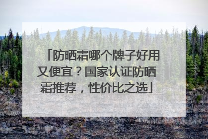 防晒霜哪个牌子好用又便宜？国家认证防晒霜推荐，性价比之选