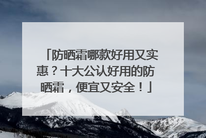 防晒霜哪款好用又实惠？十大公认好用的防晒霜，便宜又安全！