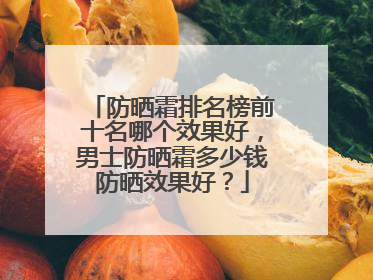 防晒霜排名榜前十名哪个效果好，男士防晒霜多少钱防晒效果好？