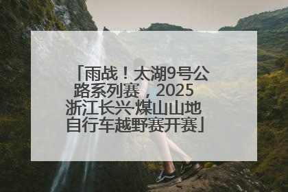 雨战！太湖9号公路系列赛，2025浙江长兴·煤山山地自行车越野赛开赛