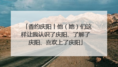 香约庆阳丨他（她）们这样让我认识了庆阳、了解了庆阳、喜欢上了庆阳