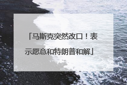 马斯克突然改口！表示愿意和特朗普和解