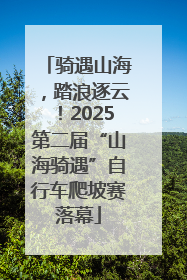 骑遇山海，踏浪逐云！2025第二届“山海骑遇”自行车爬坡赛落幕