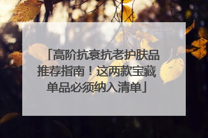 高阶抗衰抗老护肤品推荐指南！这两款宝藏单品必须纳入清单