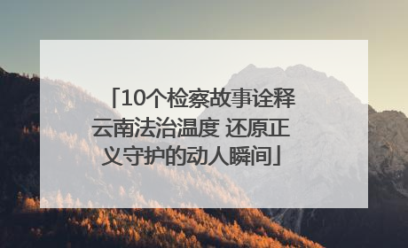 10个检察故事诠释云南法治温度 还原正义守护的动人瞬间