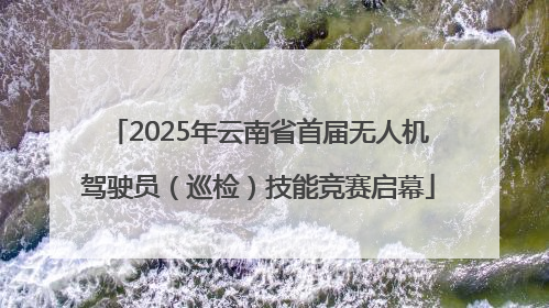 2025年云南省首届无人机驾驶员（巡检）技能竞赛启幕