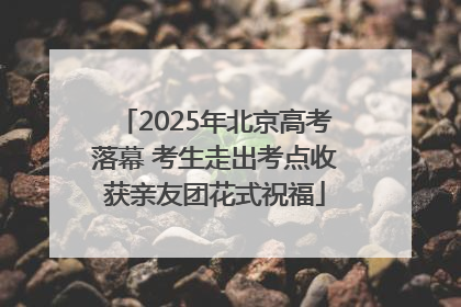2025年北京高考落幕 考生走出考点收获亲友团花式祝福