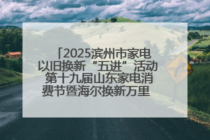 2025滨州市家电以旧换新“五进”活动 第十九届山东家电消费节暨海尔换新万里 行山东站全面启动