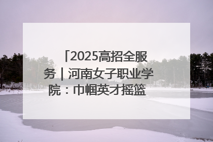 2025高招全服务｜河南女子职业学院：巾帼英才摇篮 职教创新高地