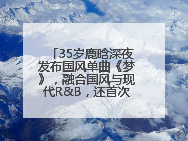 35岁鹿晗深夜发布国风单曲《梦》，融合国风与现代R&B，还首次尝试戏腔！
