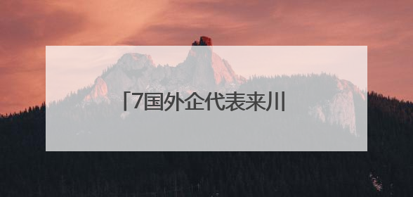 7国外企代表来川 “外企看四川”搭建中外企业合作桥梁
