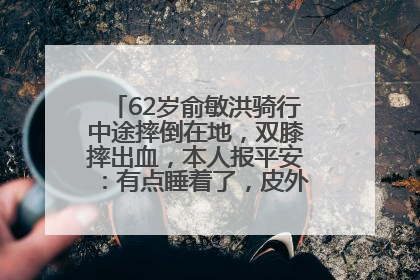 62岁俞敏洪骑行中途摔倒在地，双膝摔出血，本人报平安：有点睡着了，皮外伤，不用担心