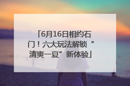 6月16日相约石门！六大玩法解锁“清爽一夏”新体验