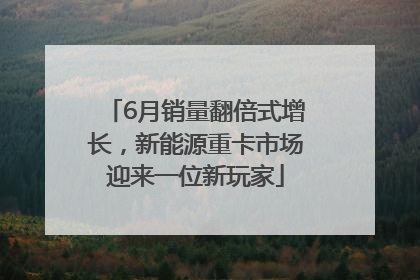 6月销量翻倍式增长，新能源重卡市场迎来一位新玩家