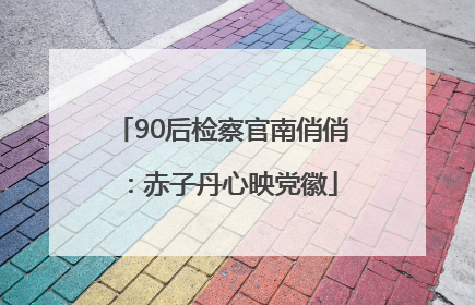 90后检察官南俏俏：赤子丹心映党徽
