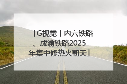 G视觉丨内六铁路、成渝铁路2025年集中修热火朝天